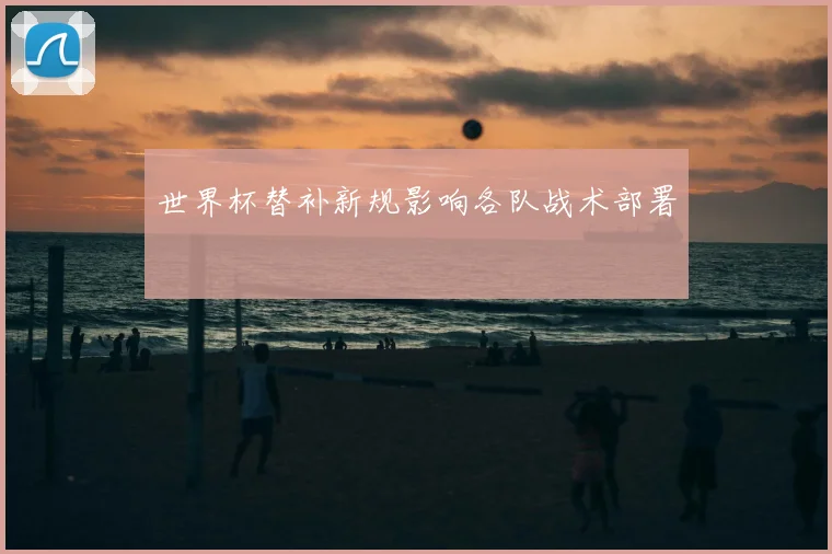 世界杯替补新规影响各队战术部署