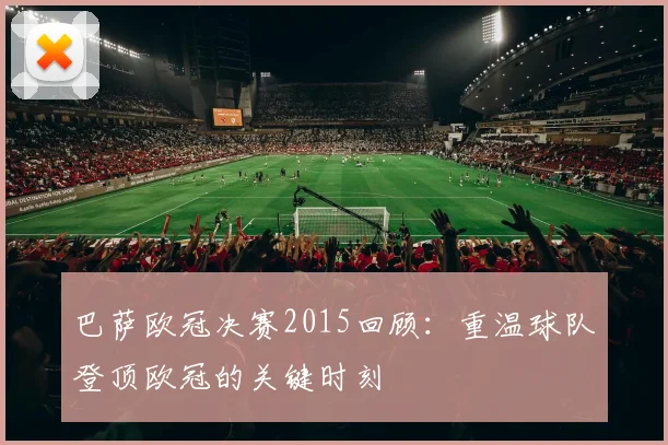巴萨欧冠决赛2015回顾：重温球队登顶欧冠的关键时刻