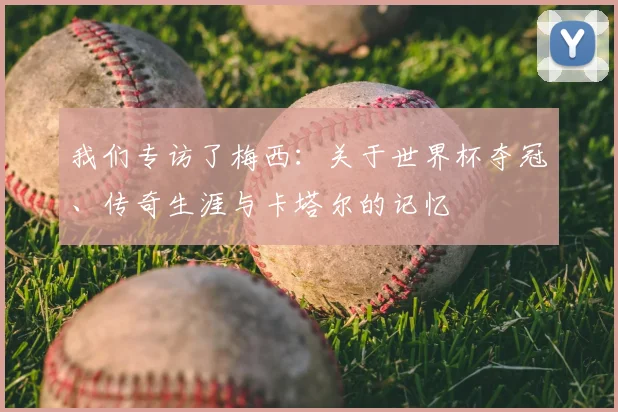 我们专访了梅西：关于世界杯夺冠、传奇生涯与卡塔尔的记忆