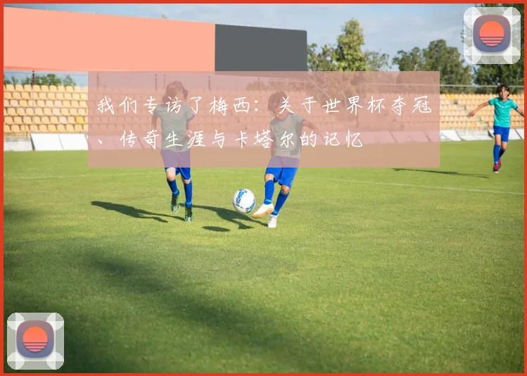 我们专访了梅西:关于世界杯夺冠、传奇生涯与卡塔尔的记忆