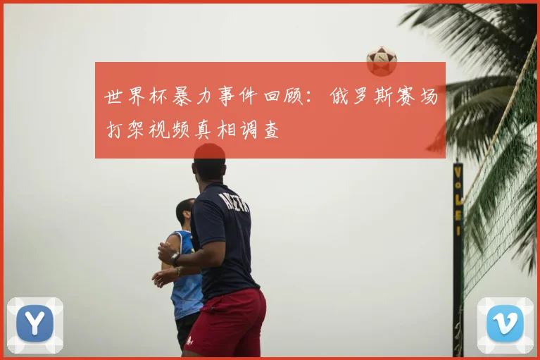 世界杯暴力事件回顾：俄罗斯赛场打架视频真相调查