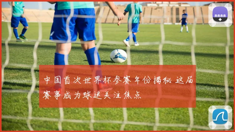 中国首次世界杯参赛年份揭秘 这届赛事成为球迷关注焦点