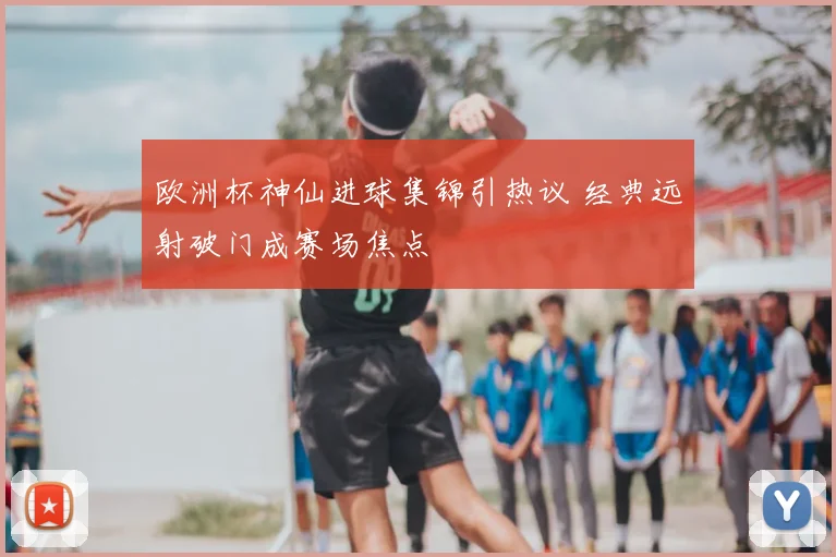 欧洲杯神仙进球集锦引热议 经典远射破门成赛场焦点