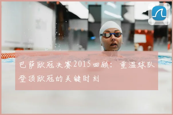 巴萨欧冠决赛2015回顾:重温球队登顶欧冠的关键时刻