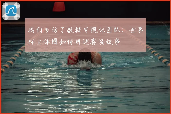 我们专访了数据可视化团队：世界杯立体图如何讲述赛场故事