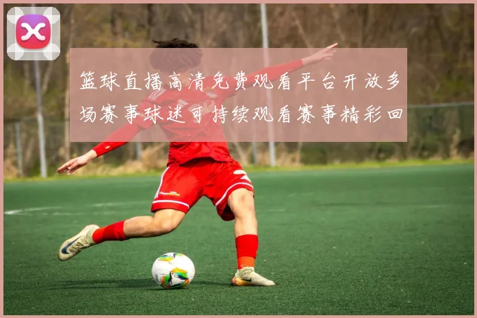 篮球直播高清免费观看平台开放多场赛事球迷可持续观看赛事精彩回放