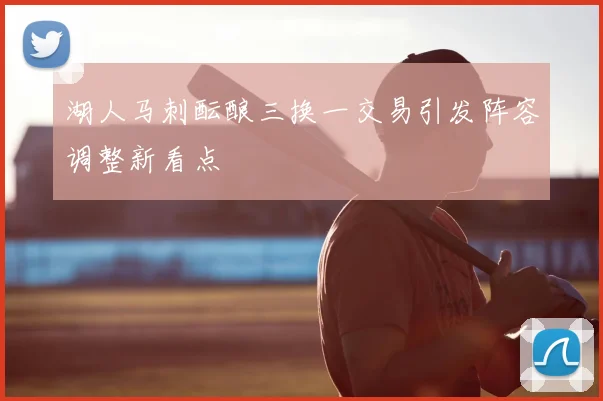 湖人马刺酝酿三换一交易引发阵容调整新看点