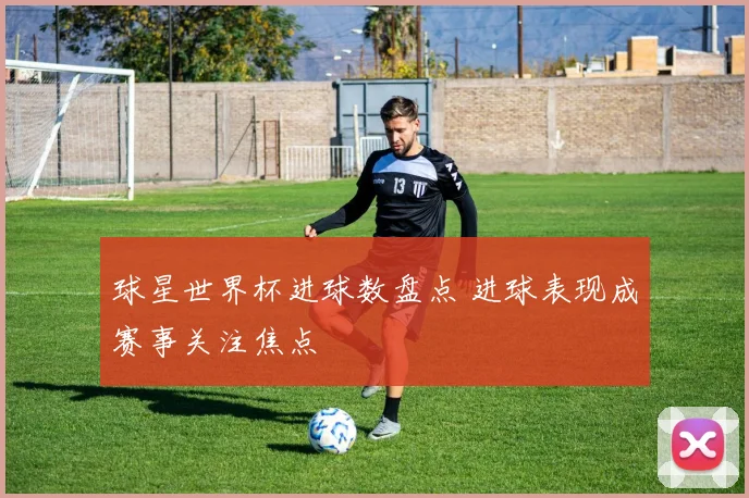 球星世界杯进球数盘点 进球表现成赛事关注焦点