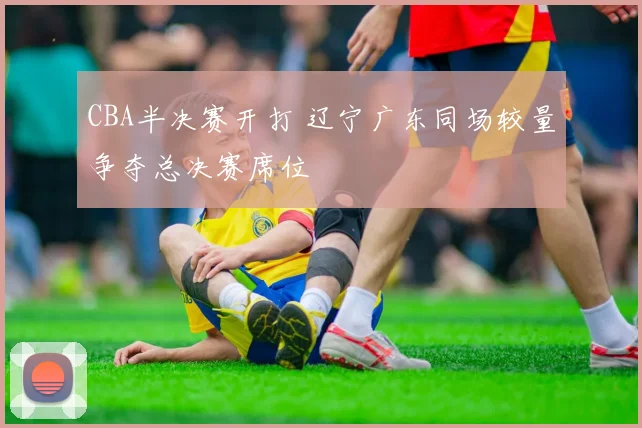 CBA半决赛开打 辽宁广东同场较量争夺总决赛席位