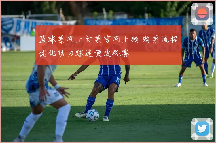 篮球票网上订票官网上线 购票流程优化助力球迷便捷观赛