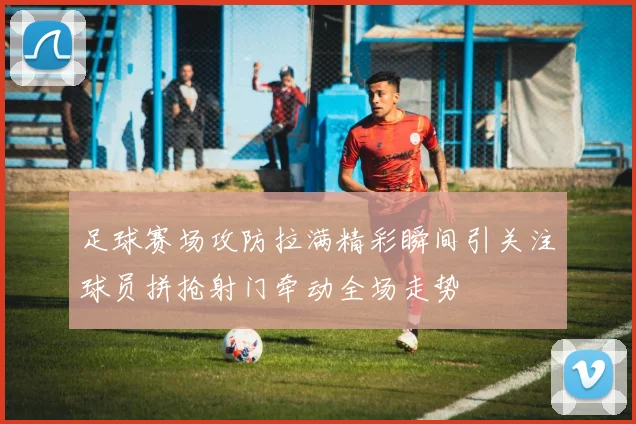 足球赛场攻防拉满精彩瞬间引关注球员拼抢射门牵动全场走势