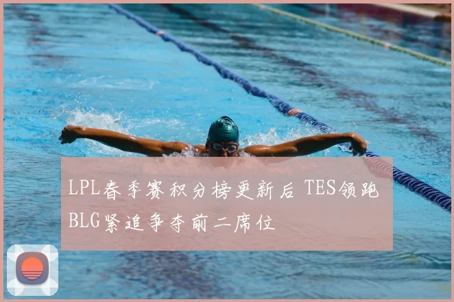 LPL春季赛积分榜更新后 TES领跑 BLG紧追争夺前二席位