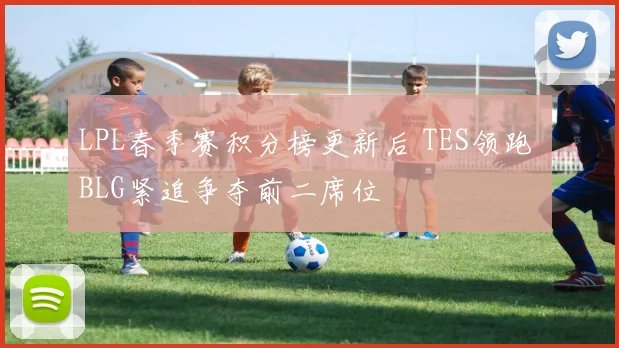 LPL春季赛积分榜更新后 TES领跑 BLG紧追争夺前二席位