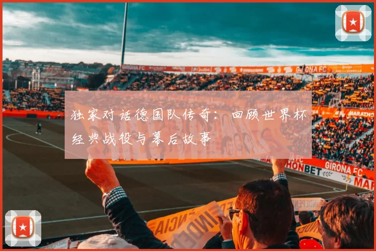 独家对话德国队传奇：回顾世界杯经典战役与幕后故事