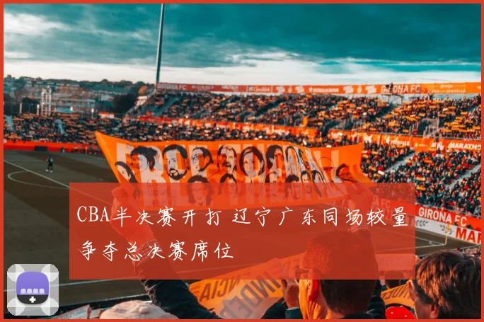 CBA半决赛开打 辽宁广东同场较量争夺总决赛席位