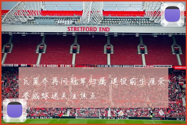 瓦莱乔再问冠军归属 退役前生涯荣誉成球迷关注焦点