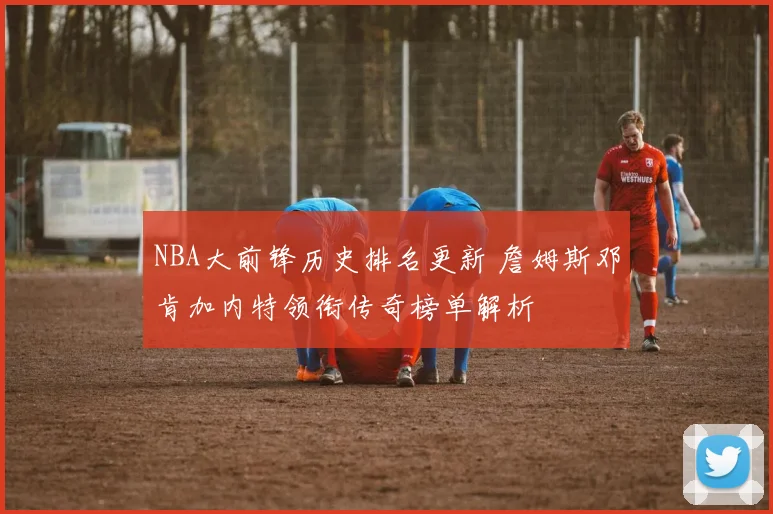NBA大前锋历史排名更新 詹姆斯邓肯加内特领衔传奇榜单解析