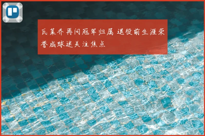 瓦莱乔再问冠军归属 退役前生涯荣誉成球迷关注焦点