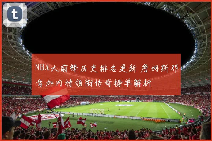 NBA大前锋历史排名更新 詹姆斯邓肯加内特领衔传奇榜单解析
