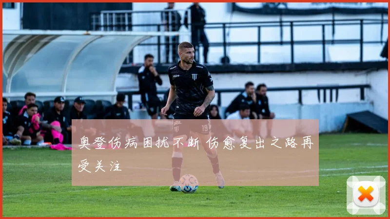 奥登伤病困扰不断 伤愈复出之路再受关注