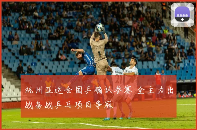 杭州亚运会国乒确认参赛 全主力出战备战乒乓项目争冠