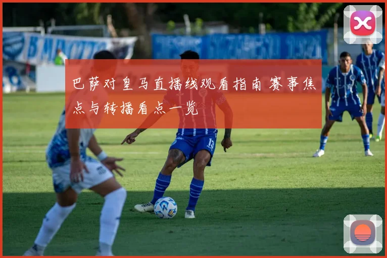 巴萨对皇马直播线观看指南 赛事焦点与转播看点一览