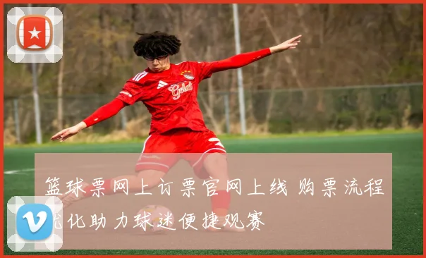 篮球票网上订票官网上线 购票流程优化助力球迷便捷观赛