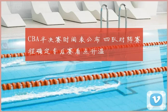 CBA半决赛时间表公布 四队对阵赛程确定季后赛看点升温