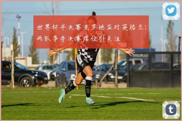 世界杯半决赛克罗地亚对英格兰：两队争夺决赛席位引关注