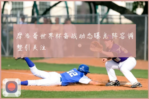 摩洛哥世界杯备战动态曝光 阵容调整引关注