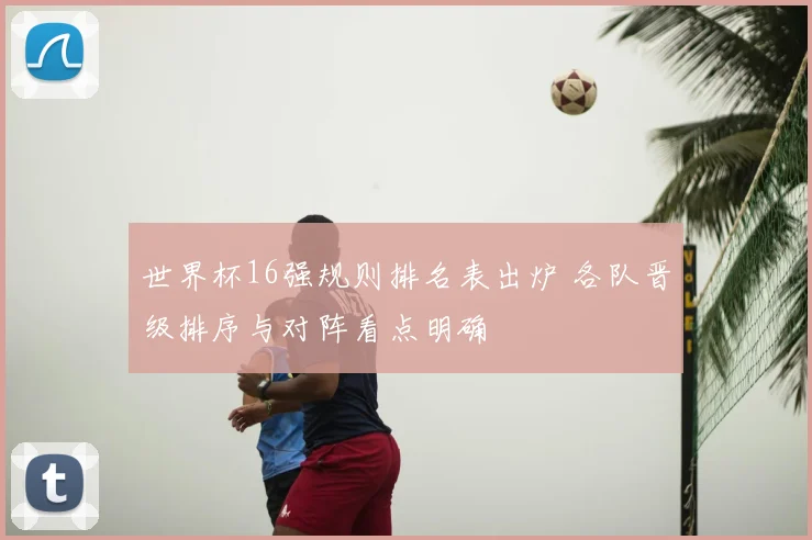 世界杯16强规则排名表出炉 各队晋级排序与对阵看点明确