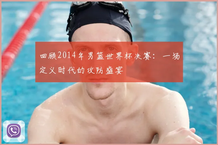 回顾2014年男篮世界杯决赛:一场定义时代的攻防盛宴